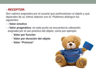 • RECEPTOR:
Son valores asignados por el usuario que particularizan al objeto y que
dependen de su íntima relación con él. Podemos distinguir los
siguientes:
• - Valor emotivo
• - Valor pragmático: en este punto se encuentra la valoración
  asignada por el uso práctico del objeto, como por ejemplo:
     • Valor por función
     • Valor por duración del objeto
     • Valor “Primicia”
 