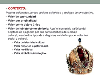 • CONTEXTO:
Valores asignados por los códigos culturales y sociales de un colectivo.
• Valor de oportunidad
• Valor por originalidad
• Valor cómo objeto único
• Valor del objeto cómo símbolo: Aquí el contenido valórico del
  objeto le es asignado por sus características de símbolo
  cultural, siendo dos tipos de categorías validadas por el colectivo
  social y cultural.
    • Valor de identidad cultural
    • Valor histórico o patrimonial.
    • Valor mediático.
    • Valor símbólico-ideológico.
 