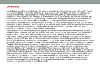 • Conclusión
•
• Las reflexiones sobre el objeto tratan de recorrer sus distintas dimensiones en su interacción con el
  ser humano, desde el entender la forma en que aparecen en su vida hasta cómo las integra a su
  cultura. En el trabajo tres facetas del objeto como fenómeno, texto y valor cultural, terminan
  uniéndose, constituyendo una totalidad al momento en que el ser humano las captura e integra a su
  cotidianeidad, en su dimensión significativa y comunicativa. El objeto finalmente resulta ser uno de
  los factores que no solo nos conectan con el mundo, sino que también con nosotros mismos.
• No podemos extendernos o vincularnos con el medio sin capturar los objetos que nos rodean, ellos
  prolongan nuestra existencia en el espacio, y a través de ellos expresamos desde nuestros aspectos
  internos más íntimos y privados, como los sensoriales, emotivos o cognitivos, hasta los más
  colectivos y públicos como son los sociales y culturales.
• Saber crear, utilizar y clasificar distintos objetos, han marcado nuestra subsistencia como especie y
  han provocado cambios radicales en nuestra estructura socio-cultural, por ello son una dimensión
  sobre nuestra propia dimensión ontológica del ser en este mundo y de nuestra finalidad en él.
• Nos fuimos construyendo como especie y como individuos en un diálogo constante con los objetos
  que nos provocaban. Por ello, podríamos decir que somos de todas las especies de animales los
  únicos que poseemos éste vínculo tan estrecho con los objetos del mundo, porque para nosotros son
  el mundo, somos en el mundo como producto de esta interacción con los elementos que nos rodean.
  Viéndolo de ésta perspectiva, somos entonces una especie de Homo Sapiens materialista, sujetos
  que tuvimos que recurrir al objeto para sobrevivir, pero que al mismo tiempo, convertimos esta
  aparente debilidad en nuestra mayor fortaleza. Ahora nos encontramos en el punto en que esta
  necesidad objetual traspasó el nivel de subsistencia, en el momento en que nos otorga el medio para
  expresarnos como creadores, como sujetos útiles en nuestra colectividad, como seres afectivos con
  nuestros cercanos, como seres creyentes, devotos y espirituales. El mismo objeto nos supera. Ser
  materialistas nos ha ubicado como la especie más peligrosa de la tierra, repletándola de objetos
  inservibles, llenándola de basura… pero también tenemos la posibilidad de ser críticos a esta
  situación, revelándonos a la dinámica y dominancia del objeto sobre el sujeto, porque al fin de
  cuentas… el sujeto le otorga el sentido al objeto.
 