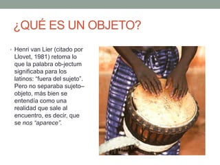¿QUÉ ES UN OBJETO?
• Henri van Lier (citado por
 Llovet, 1981) retoma lo
 que la palabra ob-jectum
 significaba para los
 latinos: “fuera del sujeto”.
 Pero no separaba sujeto–
 objeto, más bien se
 entendía como una
 realidad que sale al
 encuentro, es decir, que
 se nos “aparece”.
 