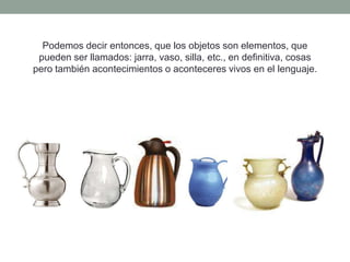Podemos decir entonces, que los objetos son elementos, que
 pueden ser llamados: jarra, vaso, silla, etc., en definitiva, cosas
pero también acontecimientos o aconteceres vivos en el lenguaje.
 