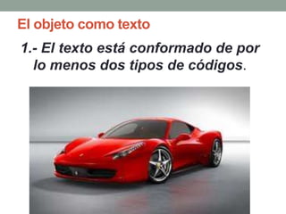 El objeto como texto
1.- El texto está conformado de por
  lo menos dos tipos de códigos.
 