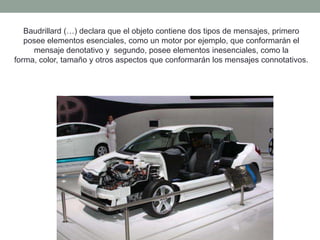 Baudrillard (…) declara que el objeto contiene dos tipos de mensajes, primero
   posee elementos esenciales, como un motor por ejemplo, que conformarán el
     mensaje denotativo y segundo, posee elementos inesenciales, como la
forma, color, tamaño y otros aspectos que conformarán los mensajes connotativos.
 