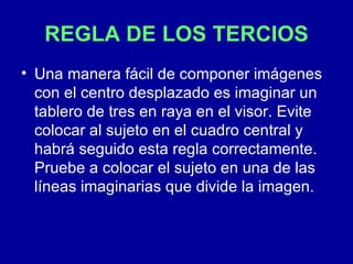 REGLA DE LOS TERCIOS Una manera fácil de componer imágenes con el centro desplazado es imaginar un tablero de tres en raya en el visor. Evite colocar al sujeto en el cuadro central y habrá seguido esta regla correctamente. Pruebe a colocar el sujeto en una de las líneas imaginarias que divide la imagen.  