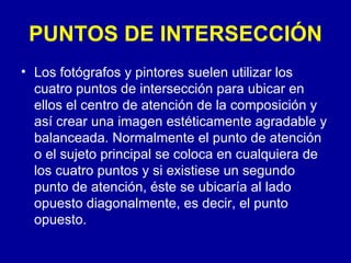 PUNTOS DE INTERSECCIÓN Los fotógrafos y pintores suelen utilizar los cuatro puntos de intersección para ubicar en ellos el centro de atención de la composición y así crear una imagen estéticamente agradable y balanceada. Normalmente el punto de atención o el sujeto principal se coloca en cualquiera de los cuatro puntos y si existiese un segundo punto de atención, éste se ubicaría al lado opuesto diagonalmente, es decir, el punto opuesto.  