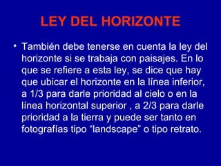 LEY DEL HORIZONTE También debe tenerse en cuenta la ley del horizonte si se trabaja con paisajes. En lo que se refiere a esta ley, se dice que hay que ubicar el horizonte en la línea inferior, a 1/3 para darle prioridad al cielo o en la línea horizontal superior , a 2/3 para darle prioridad a la tierra y puede ser tanto en fotografías tipo “landscape” o tipo retrato.  