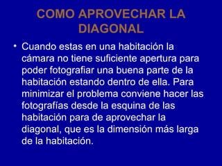 COMO APROVECHAR LA DIAGONAL Cuando estas en una habitación la cámara no tiene suficiente apertura para poder fotografiar una buena parte de la habitación estando dentro de ella. Para minimizar el problema conviene hacer las fotografías desde la esquina de las habitación para de aprovechar la diagonal, que es la dimensión más larga de la habitación.  