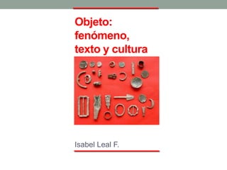 Objeto:
fenómeno,
texto y cultura
Isabel Leal F.
 