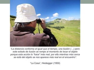 “La distancia conforma al igual que el tiempo, una ilusión (…) pero
este estado de ilusión se rompe al momento de tocar el objeto
porque esta acción lo “hace” más real, por ello mientras más cerca
se está del objeto se nos aparece más real en el encuentro”.
“La Cosa”, Heidegger (1950)
 