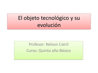 El objeto tecnológico y su
evolución
Profesor: Nelson Catril
Curso: Quinto año Básico
 