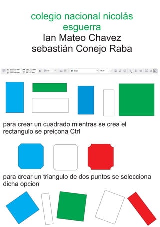 colegio nacional nicolás
esguerra
Ian Mateo Chavez
sebastián Conejo Raba
para crear un cuadrado mientras se crea el
rectangulo se preicona Ctrl
para crear un triangulo de dos puntos se selecciona
dicha opcion
 