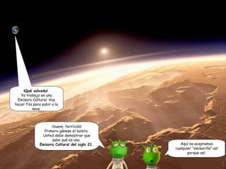 ¡Qué salvada! 
Yo trabajo en una 
Emisora Cultural. Voy 
hacer fila para subir a la 
nave. 
¡Suave, terrícola! 
Primero gánese el boleto. 
Usted debe demostrar que 
sabe qué es una 
Emisora Cultural del siglo 21. Aquí no aceptamos 
cualquier “emisorilla” así 
porque así. 
 