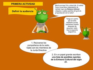 PRIMERA ACTIVIDAD 
1. Reúnanse los 
compañeros de la radio. 
Ojala con los miembros de 
la Junta Directiva. 
2. En un papel grande escriban 
una lista de posibles oyentes 
de la Emisora Cultural del siglo 
21. 
Definir la audiencia 
Marte es muy frío y aburrido. Si usted 
fuera la persona responsable de 
instalar aquí una Emisora Cultural, 
¿dígame a cuáles oyentes dirigiría la 
programación de la radio? 
Tenga en cuenta 
que en este 
momento ya hay 
bastantes colonos 
deseosos de 
escuchar radio. 
Vea la siguiente 
diapositiva. 
 