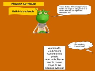 Tienen de 20 a 30 minutos para hacer 
la lista o el mapa de los oyentes en la 
colonia marciana. Yo espero sus 
resultados aquí. 
PRIMERA ACTIVIDAD 
Definir la audiencia 
A propósito, 
¿la Emisora 
Cultural de su 
pueblo 
-aquí en la Tierra-cuenta 
con un 
mapa de los 
actuales oyentes? 
¿Para quiénes 
transmitimos? 
 