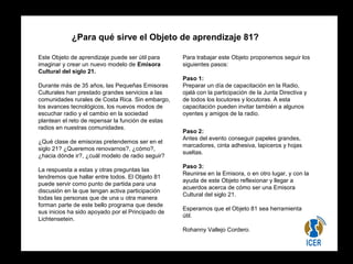 ¿Para qué sirve el Objeto de aprendizaje 81? 
Este Objeto de aprendizaje puede ser útil para 
imaginar y crear un nuevo modelo de Emisora 
Cultural del siglo 21. 
Durante más de 35 años, las Pequeñas Emisoras 
Culturales han prestado grandes servicios a las 
comunidades rurales de Costa Rica. Sin embargo, 
los avances tecnológicos, los nuevos modos de 
escuchar radio y el cambio en la sociedad 
plantean el reto de repensar la función de estas 
radios en nuestras comunidades. 
¿Qué clase de emisoras pretendemos ser en el 
siglo 21? ¿Queremos renovarnos?, ¿cómo?, 
¿hacia dónde ir?, ¿cuál modelo de radio seguir? 
La respuesta a estas y otras preguntas las 
tendremos que hallar entre todos. El Objeto 81 
puede servir como punto de partida para una 
discusión en la que tengan activa participación 
todas las personas que de una u otra manera 
forman parte de este bello programa que desde 
sus inicios ha sido apoyado por el Principado de 
Lichtensetein. 
Para trabajar este Objeto proponemos seguir los 
siguientes pasos: 
Paso 1: 
Preparar un día de capacitación en la Radio, 
ojalá con la participación de la Junta Directiva y 
de todos los locutores y locutoras. A esta 
capacitación pueden invitar también a algunos 
oyentes y amigos de la radio. 
Paso 2: 
Antes del evento conseguir papeles grandes, 
marcadores, cinta adhesiva, lapiceros y hojas 
sueltas. 
Paso 3: 
Reunirse en la Emisora, o en otro lugar, y con la 
ayuda de este Objeto reflexionar y llegar a 
acuerdos acerca de cómo ser una Emisora 
Cultural del siglo 21. 
Esperamos que el Objeto 81 sea herramienta 
útil. 
Rohanny Vallejo Cordero. 
 