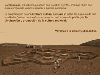 Continuemos. Ya sabemos quiénes son nuestros oyentes. Veamos ahora con 
cuáles programas vamos a chinear a nuestra audiencia. 
La programación de una Emisora Cultural del siglo 21 parte del supuesto de que 
una Radio Cultural debe enfocarse en ser un instrumento de participación, 
divulgación y promoción de la cultura regional. 
Vayamos a la siguiente diapositiva. 
 