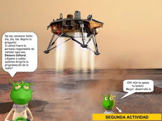 No me convence tanto 
bla, bla, bla. Repito la 
pregunta: 
Si usted fuera la 
persona responsable de 
instalar aquí una 
Emisora Cultural, 
¿dígame a cuáles 
oyentes dirigiría la 
programación de la 
radio? 
¡Oh! Aún no ganas 
tu boleto. 
Mejor, desarrolla la 
SEGUNDA ACTIVIDAD 
 