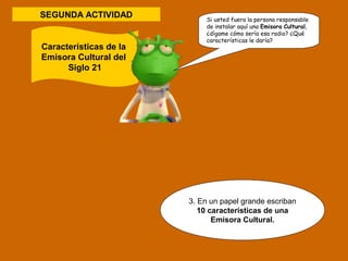 SEGUNDA ACTIVIDAD 
3. En un papel grande escriban 
10 características de una 
Emisora Cultural. 
Características de la 
Emisora Cultural del 
Siglo 21 
Si usted fuera la persona responsable 
de instalar aquí una Emisora Cultural, 
¿dígame cómo sería esa radio? ¿Qué 
características le daría? 
 