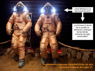 ¿Qué distingue a un 
astronauta de otro? 
¿La Emisora Cultural 
de su pueblo se 
diferencia o distingue 
de las demás 
emisoras de radio 
comerciales? 
Enumeremos algunas características de una 
Emisora Cultural del siglo 21. 
 