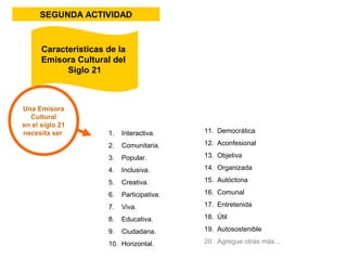 SEGUNDA ACTIVIDAD 
Características de la 
Emisora Cultural del 
Una Emisora 
Cultural 
en el siglo 21 
necesita ser 
Siglo 21 
1. Interactiva. 
2. Comunitaria. 
3. Popular. 
4. Inclusiva. 
5. Creativa. 
6. Participativa. 
7. Viva. 
8. Educativa. 
9. Ciudadana. 
10. Horizontal. 
11. Democrática 
12. Aconfesional 
13. Objetiva 
14. Organizada 
15. Autóctona 
16. Comunal 
17. Entretenida 
18. Útil 
19. Autosostenible 
20. Agregue otras más… 
 