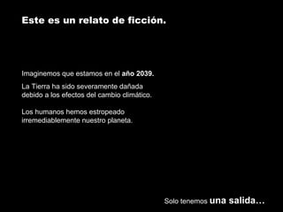 Este es un relato de ficción. 
Imaginemos que estamos en el año 2039. 
La Tierra ha sido severamente dañada 
debido a los efectos del cambio climático. 
Los humanos hemos estropeado 
irremediablemente nuestro planeta. 
Solo tenemos una salida… 
 