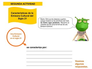 SEGUNDA ACTIVIDAD 
Una Emisora 
Cultural 
en el siglo 21 
Bueno. Esto ya me empieza a gustar, 
aunque todavía no me satisface del todo. 
Su boleto sigue pendiente. Necesito un 
resumen de las características de una 
Emisora Cultural. 
se caracteriza por: 
Veamos 
algunas 
respuestas. 
Características de la 
Emisora Cultural del 
Siglo 21 
 
