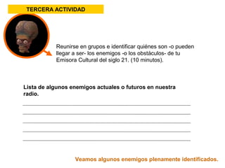 TERCERA ACTIVIDAD 
Reunirse en grupos e identificar quiénes son -o pueden 
llegar a ser- los enemigos -o los obstáculos- de tu 
Emisora Cultural del siglo 21. (10 minutos). 
Lista de algunos enemigos actuales o futuros en nuestra 
radio. 
Veamos algunos enemigos plenamente identificados. 
 