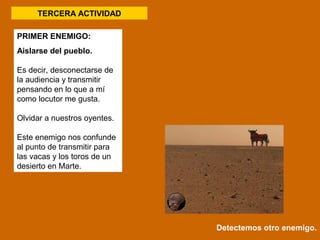 PRIMER ENEMIGO: 
Aislarse del pueblo. 
Es decir, desconectarse de 
la audiencia y transmitir 
pensando en lo que a mí 
como locutor me gusta. 
Olvidar a nuestros oyentes. 
Este enemigo nos confunde 
al punto de transmitir para 
las vacas y los toros de un 
desierto en Marte. 
Detectemos otro enemigo. 
TERCERA ACTIVIDAD 
 
