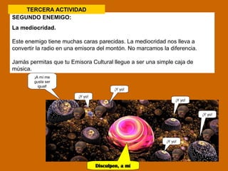 TERCERA ACTIVIDAD 
SEGUNDO ENEMIGO: 
La mediocridad. 
Este enemigo tiene muchas caras parecidas. La mediocridad nos lleva a 
convertir la radio en una emisora del montón. No marcamos la diferencia. 
Jamás permitas que tu Emisora Cultural llegue a ser una simple caja de 
música. 
¡A mí me 
gusta ser 
igual! 
¡Y yo! 
Disculpen, a mí 
no. 
¡Y yo! 
¡Y yo! 
¡Y yo! 
¡Y yo! 
 
