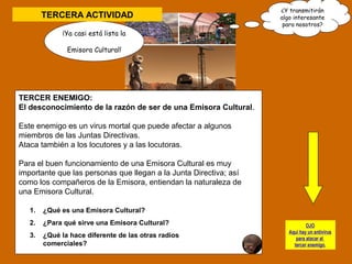 TERCERA ACTIVIDAD 
¡Ya casi está lista la 
Emisora Cultural! 
¿Y transmitirán 
algo interesante 
para nosotros? 
TERCER ENEMIGO: 
El desconocimiento de la razón de ser de una Emisora Cultural. 
Este enemigo es un virus mortal que puede afectar a algunos 
miembros de las Juntas Directivas. 
Ataca también a los locutores y a las locutoras. 
Para el buen funcionamiento de una Emisora Cultural es muy 
importante que las personas que llegan a la Junta Directiva; así 
como los compañeros de la Emisora, entiendan la naturaleza de 
una Emisora Cultural. 
1. ¿Qué es una Emisora Cultural? 
2. ¿Para qué sirve una Emisora Cultural? 
3. ¿Qué la hace diferente de las otras radios 
comerciales? 
OJO 
Aquí hay un antivirus 
para atacar al 
tercer enemigo. 
 