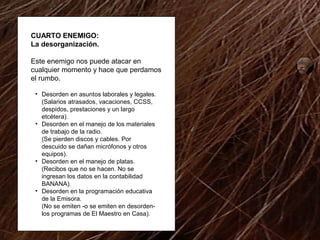 CUARTO ENEMIGO: 
La desorganización. 
Este enemigo nos puede atacar en 
cualquier momento y hace que perdamos 
el rumbo. 
• Desorden en asuntos laborales y legales. 
(Salarios atrasados, vacaciones, CCSS, 
despidos, prestaciones y un largo 
etcétera). 
• Desorden en el manejo de los materiales 
de trabajo de la radio. 
(Se pierden discos y cables. Por 
descuido se dañan micrófonos y otros 
equipos). 
• Desorden en el manejo de platas. 
(Recibos que no se hacen. No se 
ingresan los datos en la contabilidad 
BANANA). 
• Desorden en la programación educativa 
de la Emisora. 
(No se emiten -o se emiten en desorden-los 
programas de El Maestro en Casa). 
 