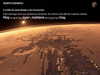 QUINTO ENEMIGO: 
La falta de aprendizaje y de innovación. 
Este enemigo hace que perdamos horizonte. No vemos más allá de nuestras narices. 
Hoy es igual que ayer y mañana será igual que hoy. 
 