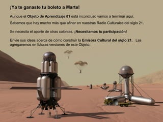 ¡Ya te ganaste tu boleto a Marte! 
Aunque el Objeto de Aprendizaje 81 está inconcluso vamos a terminar aquí. 
Sabemos que hay mucho más que afinar en nuestras Radio Culturales del siglo 21. 
Se necesita el aporte de otras colonias. ¡Necesitamos tu participación! 
Envíe sus ideas acerca de cómo construir la Emisora Cultural del siglo 21. Las 
agregaremos en futuras versiones de este Objeto. 
 