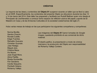 CRÉDITOS 
La mayoría de las ideas y contenidos del Objeto 81 surgieron durante un taller que se llevó a cabo 
en el ICER. Específicamente, los contenidos del presente Objeto se obtuvieron durante los días 13 
y 14 de marzo del 2014. Este taller fue preparado y facilitado por Rudolf Batliner quien vino desde el 
Principado de Liechtenstein a conducir dicho espacio de reflexión acerca del papel y aporte de El 
Maestro en Casa y de las Emisoras Culturales en la sociedad costarricense del siglo 21. 
Hubo varias mesas de trabajo en las que participaron los siguientes compañeros y compañeras: 
Norma Bonilla. 
Sandra Chacón. 
Ronald Cubillo. 
Edgar Fuentes. 
Reinaldo Guevara. 
Christian Guzmán. 
Julia Hidalgo. 
Miguel Jara. 
Cristina Meza. 
Iris Moore. 
José Ángel Mora. 
Alicia Padilla. 
Rosita Quintanilla. 
Flor Sanabria. 
Cecilia Sequeira. 
Floribeth Solano. 
Rohanny Vallejo. 
Las imágenes del Objeto 81 fueron tomadas de Google 
Images, quedando prohibido el uso comercial de dicho 
material. 
El diseño gráfico, la presentación a modo de crónica 
marciana y la producción del Objeto son responsabilidad 
de Rohanny Vallejo Cordero. 
 
