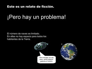 Este es un relato de ficción. 
¡Pero hay un problema! 
El número de naves es limitado. 
En ellas no hay espacio para todos los 
habitantes de la Tierra. 
Para escapar en una 
nave, usted deberá 
ganarse el boleto. 
 