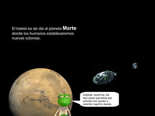 El boleto es de ida al planeta Marte 
donde los humanos estableceremos 
nuevas colonias. 
Además, nosotros, los 
marcianos queremos que 
ustedes nos ayuden a 
calentar nuestro mundo. 
 