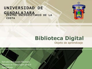 Biblioteca  Digital Objeto  de  aprendizaje   Salvador Betancourt Machaén Maestría en Tecnologías para el Aprendizaje Diseño Web Dinámico  UNIVERSIDAD DE GUADALAJARA CENTRO UNIVERSITARIO DE LA COSTA 