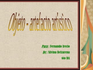 Objeto - artefacto artístico Para  : Fernando Irecio De  : Silvina Belzarena 6to DA 