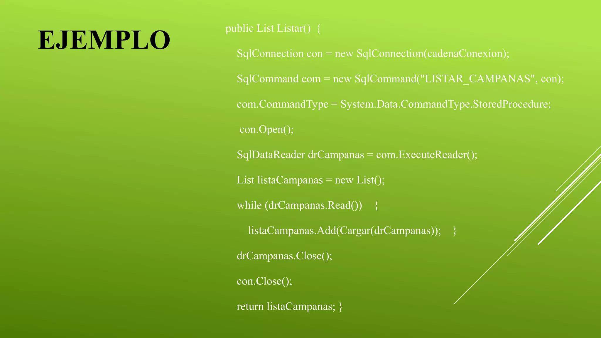 EJEMPLO
public List Listar() {
SqlConnection con = new SqlConnection(cadenaConexion);
SqlCommand com = new SqlCommand("LISTAR_CAMPANAS", con);
com.CommandType = System.Data.CommandType.StoredProcedure;
con.Open();
SqlDataReader drCampanas = com.ExecuteReader();
List listaCampanas = new List();
while (drCampanas.Read()) {
listaCampanas.Add(Cargar(drCampanas)); }
drCampanas.Close();
con.Close();
return listaCampanas; }
 