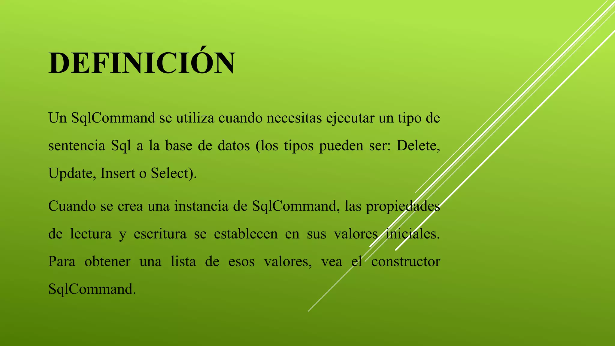 Un SqlCommand se utiliza cuando necesitas ejecutar un tipo de
sentencia Sql a la base de datos (los tipos pueden ser: Delete,
Update, Insert o Select).
Cuando se crea una instancia de SqlCommand, las propiedades
de lectura y escritura se establecen en sus valores iniciales.
Para obtener una lista de esos valores, vea el constructor
SqlCommand.
DEFINICIÓN
 