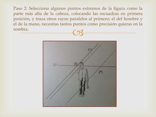 Paso 2: Selecciona algunos puntos extremos de la figura como la
parte más alta de la cabeza, colocando las escuadras en primera
posición, y traza otros rayos paralelos al primero; el del hombre y
el de la mano, necesitas tantos puntos como precisión quieras en la
sombra.



 