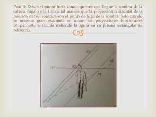 Paso 3: Desde el punto hasta donde quieres que llegue la sombra de la
cabeza, fúgalo a la LH de tal manera que la proyección horizontal de la
posición del sol coincida con el punto de fuga de la sombra. Solo cuando
se necesita gran exactitud se trazan las proyecciones horizontales
p1, p2…esto se facilita metiendo la figura en un prisma rectangular de
referencia.



 