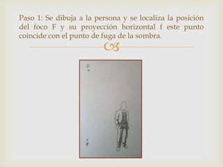 Paso 1: Se dibuja a la persona y se localiza la posición
del foco F y su proyección horizontal f este punto
coincide con el punto de fuga de la sombra.



 