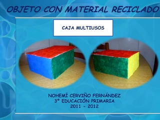 OBJETO CON MATERIAL RECICLADO

            CAJA MULTIUSOS




        NOHEMÍ CERVIÑO FERNÁNDEZ
          3º EDUCACIÓN PRIMARIA
                2011 - 2012
 