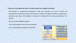• Ejecutar un procedimiento como un método nativo de un objeto Connection:
Para ejecutar un procedimiento almacenado, emita una instrucción en la que el nombre del
procedimiento almacenado se utilice como si fuera un método en el objeto Connection, seguido de los
parámetros que desee. ADO realizará un "ejercicio de adivinación" de los tipos de parámetro. Por
ejemplo:
Dim cnn As New ADODB.Connection
'Your stored procedure name and any parameters.
cnn.sp_yourStoredProcedureName "parameter"
 