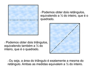 - Podemos obter dois retângulos,
equivalendo a ½ do inteiro, que é o
quadrado.
- Podemos obter dois triângulos,
equivalendo também a ½ do
inteiro, que é o quadrado.
- Ou seja, a área do triângulo é exatamente a mesma do
retângulo. Ambas as medidas equivalem a ½ do inteiro.
 