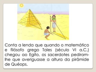 Conta a lenda que quando o matemático e filósofo grego Tales (século VI a.C.) chegou ao Egito, os sacerdotes pediram-lhe que averiguasse a altura da pirâmide de Quéops.