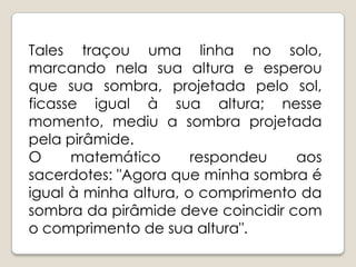 Tales traçou uma linha no solo, marcando nela sua altura e esperou que sua sombra, projetada pelo sol, ficasse igual à sua altura; nesse momento, mediu a sombra projetada pela pirâmide. O matemático respondeu aos sacerdotes: "Agora que minha sombra é igual à minha altura, o comprimento da sombra da pirâmide deve coincidir com o comprimento de sua altura".