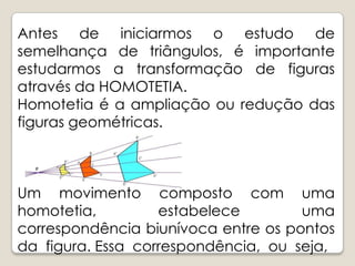 Antes de iniciarmos o estudo de semelhança de triângulos, é importante estudarmos a transformação de figuras através da HOMOTETIA.Homotetia é a ampliação ou redução das figuras geométricas.Um movimento composto com uma homotetia, estabelece uma correspondência biunívoca entre os pontos da  figura. Essa  correspondência,  ou  seja, 