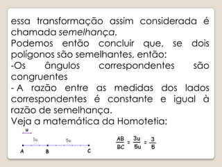 essa transformação assim considerada é chamada semelhança.Podemos então concluir que, se dois polígonos são semelhantes, então:Os ângulos correspondentes são congruentes